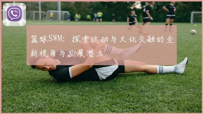 篮球SWM：探索运动与文化交融的全新视角与发展潜力