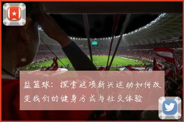 盐篮球：探索这项新兴运动如何改变我们的健身方式与社交体验