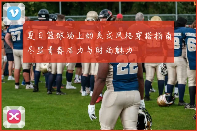 夏日篮球场上的美式风格穿搭指南尽显青春活力与时尚魅力