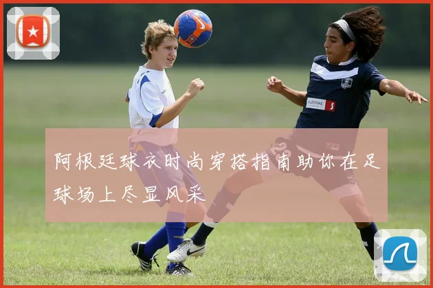 阿根廷球衣时尚穿搭指南助你在足球场上尽显风采