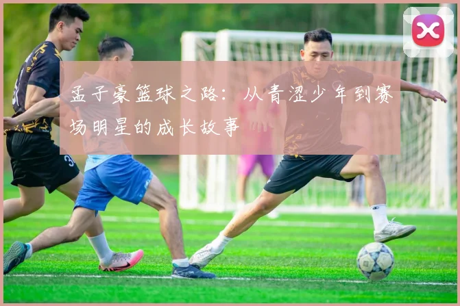 孟子豪篮球之路：从青涩少年到赛场明星的成长故事