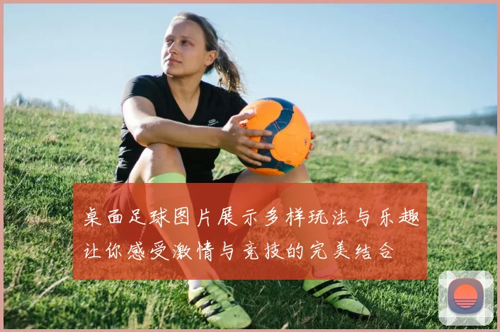 桌面足球图片展示多样玩法与乐趣让你感受激情与竞技的完美结合