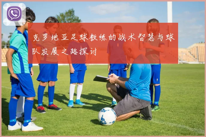克罗地亚足球教练的战术智慧与球队发展之路探讨