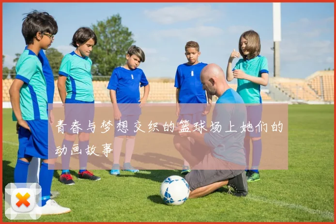 青春与梦想交织的篮球场上她们的动画故事